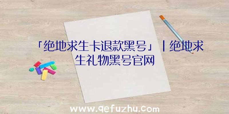 「绝地求生卡退款黑号」|绝地求生礼物黑号官网